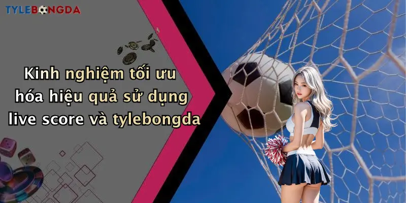 Kinh nghiệm tối ưu hóa hiệu quả sử dụng live score và tylebongda