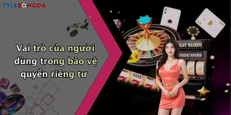 Vai trò của người dùng trong bảo vệ quyền riêng tư